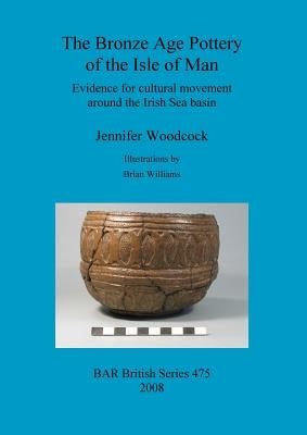The Bronze Age Pottery of the Isle of Man: Evidence for cultural movement around the Irish Sea Basin by Woodcock, Jennifer