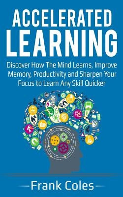 Accelerated Learning: Discover How The Mind Learns, Improve Memory, Productivity and Sharpen Your Focus to Learn Any Skill Quicker by Coles, Frank