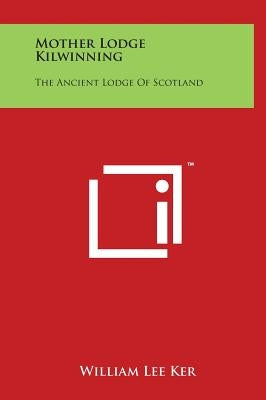 Mother Lodge Kilwinning: The Ancient Lodge Of Scotland by Ker, William Lee