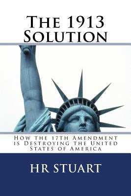The 1913 Solution: How the 17th Amendment is Destroying the United States of America by Stuart, H. R.