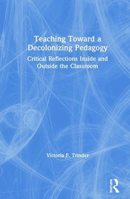 Teaching Toward a Decolonizing Pedagogy: Critical Reflections Inside and Outside the Classroom by Trinder, Victoria F.