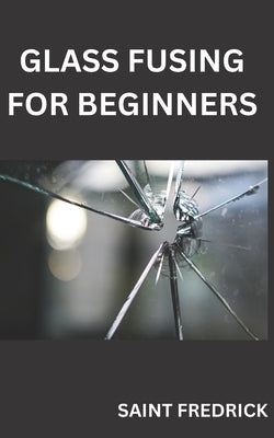 Glass Fusing for Beginners: Step by Step Guide for Glass Fusing by Fredrick, Saint