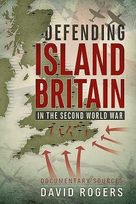 Defending Island Britain in the Second World War: Documentary Sources by Rogers, David