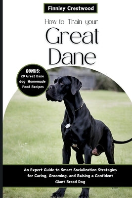 How to Train Your Great Dane: An Expert Guide to Smart Socialization Strategies for Caring, Grooming, and Raising a Confident Giant Breed Dog by Crestwood, Finnley