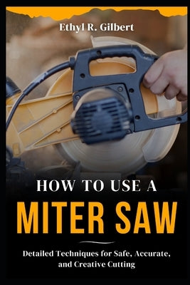 How to Use a Miter Saw: Detailed Techniques for Safe, Accurate, and Creative Cutting by Gilbert, Ethyl R.