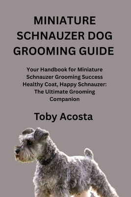 Miniature Schnauzer Dog Grooming Guide: Your Handbook for Miniature Schnauzer Grooming Success Healthy Coat, Happy Schnauzer: The Ultimate Grooming Co by Acosta, Toby