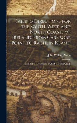 Sailing Directions for the South, West, and North Coasts of Ireland, From Carnsore Point to Rachlin Island: Intended to Accompany a Chart of Those Coa by Norie, John William
