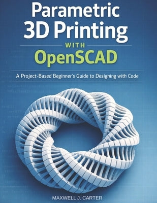 Parametric 3D Printing with OpenSCAD: A Project-Based Beginner's Guide to Designing with Code by Carter, Maxwell J.