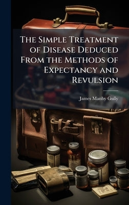 The Simple Treatment of Disease Deduced From the Methods of Expectancy and Revulsion by Gully, James Manby