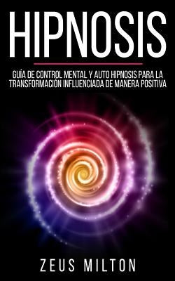 Hipnosis: Guía de Control Mental Y Auto Hipnosis Para La Transformación Influenciada de Manera Positiva by Milton, Zeus