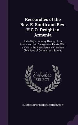 Researches of the Rev. E. Smith and Rev. H.G.O. Dwight in Armenia: Including a Journey Through Asia Minor, and Into Georgia and Persia, With a Visit t by Smith, Eli
