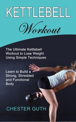 Kettlebell Workout: Learn to Build a Strong, Shredded and Functional Body (The Ultimate Kettlebell Workout to Lose Weight Using Simple Tec by Guth, Chester