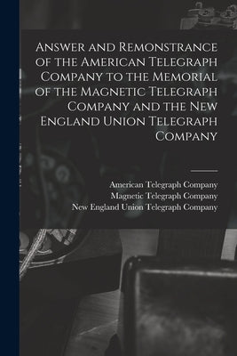 Answer and Remonstrance of the American Telegraph Company to the Memorial of the Magnetic Telegraph Company and the New England Union Telegraph Compan by American Telegraph Company