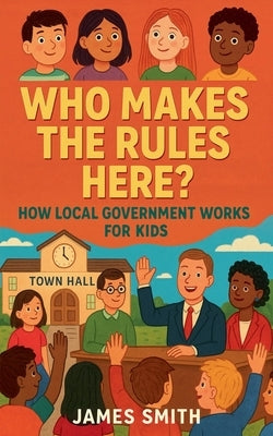 Who Makes the Rules Here? How Local Government Works for Kids by Smith, James