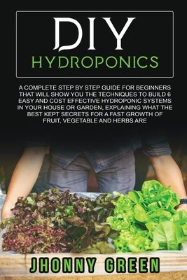 DIY Hydroponics: A complete guide for beginners that will show you the techniques to build 6 easy and cost effective hydroponic systems by Green, Jhonny
