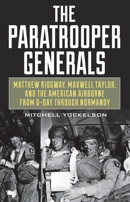 The Paratrooper Generals: Matthew Ridgway, Maxwell Taylor, and the American Airborne from D-Day Through Normandy by Yockelson, Mitchell