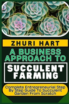 A Business Approach to Succulent Farming: Complete Entrepreneurial Step By Step Guide To Succulent Garden From Scratch by Hart, Zhuri