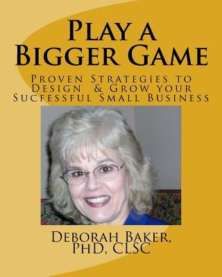 Play a Bigger Game: Proven Strategies to Design & Grow Your Successful Business by Baker Phd, Deborah