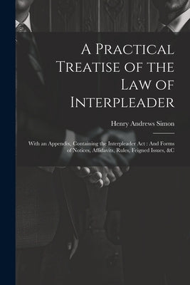 A Practical Treatise of the Law of Interpleader: With an Appendix, Containing the Interpleader Act: And Forms of Notices, Affidavits, Rules, Feigned I by Simon, Henry Andrews