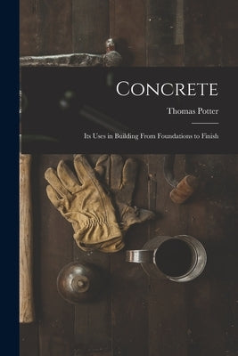 Concrete: Its Uses in Building From Foundations to Finish by Potter, Thomas