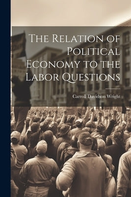 The Relation of Political Economy to the Labor Questions by Wright, Carroll Davidson