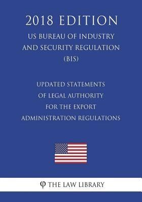 Updated Statements of Legal Authority for the Export Administration Regulations (US Bureau of Industry and Security Regulation) (BIS) (2018 Edition) by The Law Library