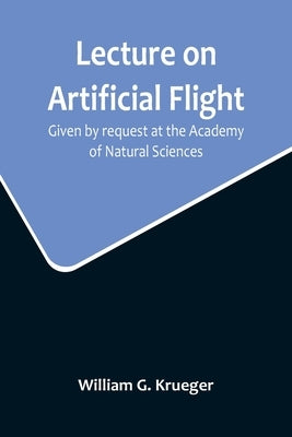 Lecture on Artificial Flight; Given by request at the Academy of Natural Sciences by G. Krueger, William