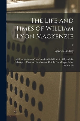 The Life and Times of William Lyon Mackenzie: With an Account of the Canadian Rebellion of 1837, and the Subsequent Frontier Disturbances, Chiefly Fro by Lindsey, Charles 1820-1908