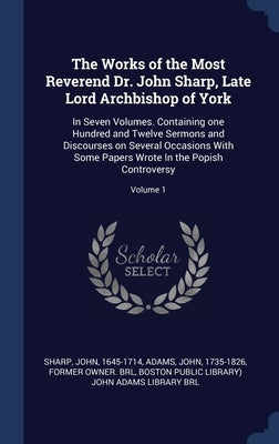 The Works of the Most Reverend Dr. John Sharp, Late Lord Archbishop of York: In Seven Volumes. Containing one Hundred and Twelve Sermons and Discourse by 1645-1714, Sharp John