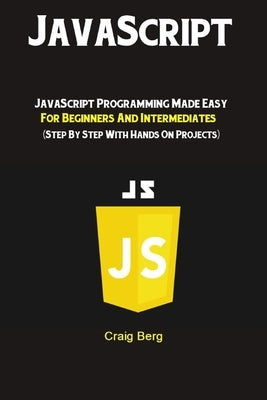 JavaScript: JavaScript Programming Made Easy for Beginners & Intermediates (Step By Step With Hands On Projects) by Berg, Craig