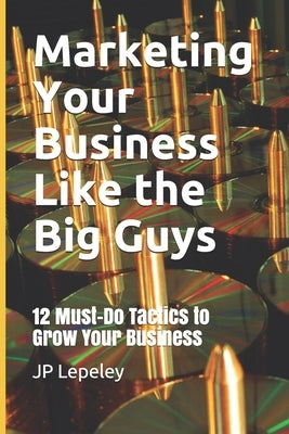 Marketing Your Business Like the Big Guys: 12 Must-Do Tactics to Grow Your Business by Lepeley, Jp