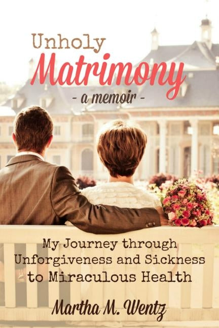Unholy Matrimony: My Journey from Unforgiveness and Sickness to Miraculous Health by Wentz, Martha M.