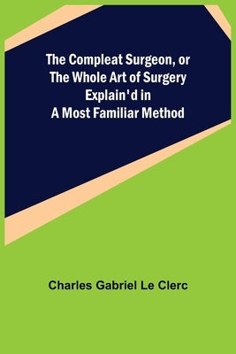 The Compleat Surgeon, or the Whole Art of Surgery Explain'd in a Most Familiar Method by Gabriel Le Clerc, Charles