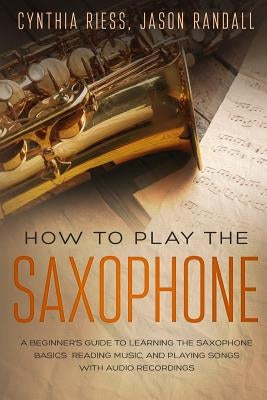 How to Play the Saxophone: A Beginner's Guide to Learning the Saxophone Basics, Reading Music, and Playing Songs with Audio Recordings by Randall, Jason