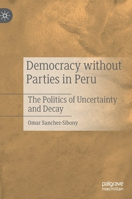 Democracy Without Parties in Peru: The Politics of Uncertainty and Decay by Sanchez-Sibony, Omar