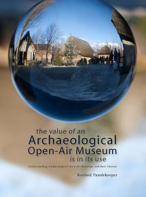 The Value of an Archaeological Open-Air Museum Is in Its Use: Understanding Archaeological Open-Air Museums and Their Visitors by Paardekooper, Roeland