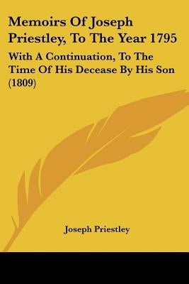 Memoirs Of Joseph Priestley, To The Year 1795: With A Continuation, To The Time Of His Decease By His Son (1809) by Priestley, Joseph