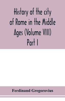 History of the city of Rome in the Middle Ages (Volume VIII) Part I by Gregorovius, Ferdinand
