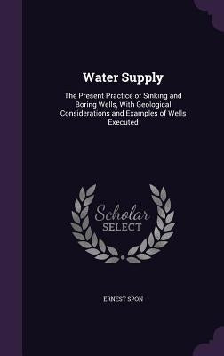 Water Supply: The Present Practice of Sinking and Boring Wells, With Geological Considerations and Examples of Wells Executed by Spon, Ernest