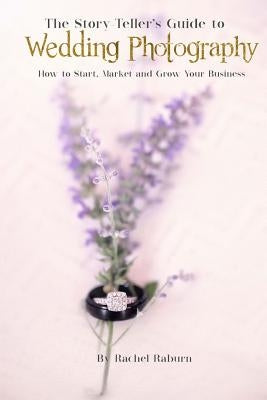 The Story-Teller's Guide to Wedding Photography: How to Start, Market and Grow your Business by Raburn, Rachel