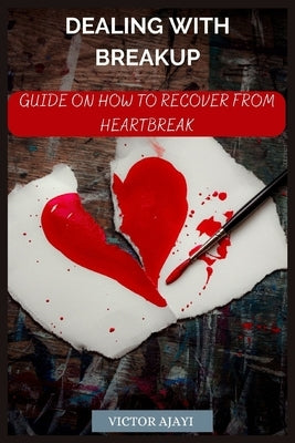 Dealing With Breakup: Guide On How To Recover From Breakup by Ajayi, Victor