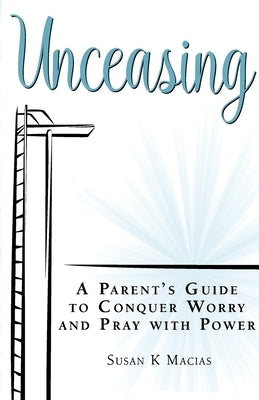 Unceasing: A Parent's Guide to Conquer Worry and Pray With Power by Macias, Susan K.