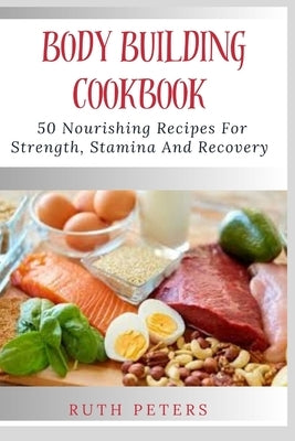 Body Building Cookbook: 50 Nourishing Recipes For Strength, Stamina And Recovery by Peters Rn, Ruth