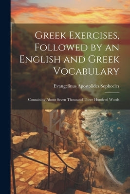 Greek Exercises, Followed by an English and Greek Vocabulary: Containing About Seven Thousand Three Hundred Words by Sophocles, Evangelinus Apostolides