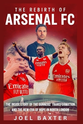 The Rebirth of Arsenal Football Club: The Inside Story of the Gunners' Transformation and the New Era of Hope in North London by Baxter, Joel