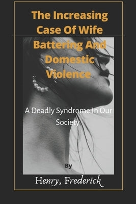 The Increasing Case Of Wife Battering And Domestic Violence: A Deadly Syndrome In Our Society by Frederick, Henry