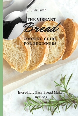 The Vibrant Bread Cooking Guide For Beginners: Incredibly Easy Bread Maker Recipes by Lamb, Jude