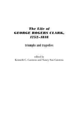 The Life of George Rogers Clark, 1752-1818: Triumphs and Tragedies by Carstens, Kenneth C.