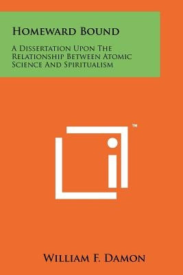 Homeward Bound: A Dissertation Upon The Relationship Between Atomic Science And Spiritualism by Damon, William F.