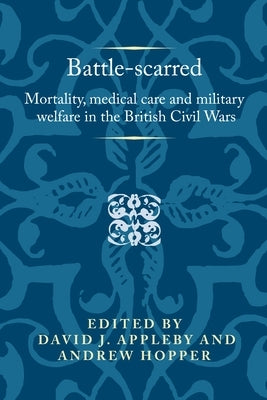 Battle-Scarred: Mortality, Medical Care and Military Welfare in the British Civil Wars by Appleby, David